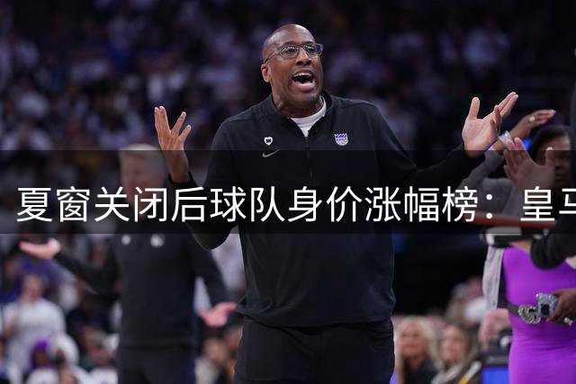 夏窗关闭后球队身价涨幅榜：皇马+1.8亿欧居首，巴萨+1.2亿欧第4